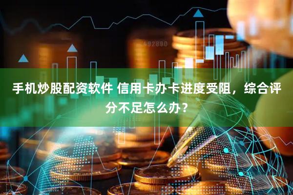 手机炒股配资软件 信用卡办卡进度受阻，综合评分不足怎么办？