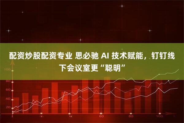 配资炒股配资专业 思必驰 AI 技术赋能，钉钉线下会议室更“聪明”