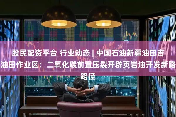 股民配资平台 行业动态 | 中国石油新疆油田吉庆油田作业区：二氧化碳前置压裂开辟页岩油开发新路径