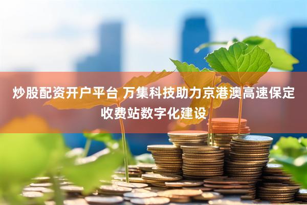 炒股配资开户平台 万集科技助力京港澳高速保定收费站数字化建设