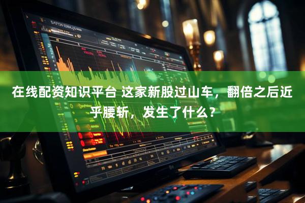 在线配资知识平台 这家新股过山车，翻倍之后近乎腰斩，发生了什么？