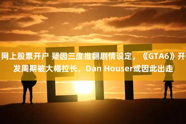 网上股票开户 疑因三度推翻剧情设定，《GTA6》开发周期被大幅拉长，Dan Houser或因此出走