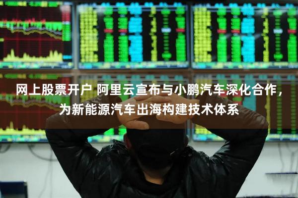 网上股票开户 阿里云宣布与小鹏汽车深化合作，为新能源汽车出海构建技术体系