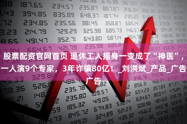 股票配资官网首页 退休工人摇身一变成了“神医”，一人演9个专家，3年诈骗80亿！_刘洪斌_产品_广告