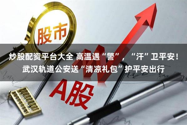 炒股配资平台大全 高温遇“警”，“汗”卫平安！武汉轨道公安送“清凉礼包”护平安出行
