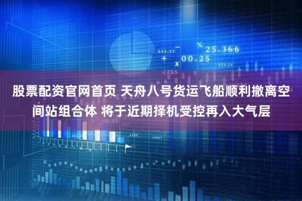 股票配资官网首页 天舟八号货运飞船顺利撤离空间站组合体 将于近期择机受控再入大气层