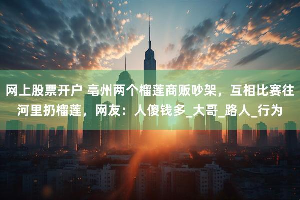 网上股票开户 亳州两个榴莲商贩吵架，互相比赛往河里扔榴莲，网友：人傻钱多_大哥_路人_行为