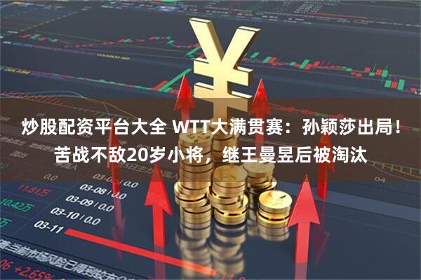 炒股配资平台大全 WTT大满贯赛：孙颖莎出局！苦战不敌20岁小将，继王曼昱后被淘汰