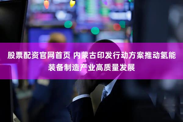 股票配资官网首页 内蒙古印发行动方案推动氢能装备制造产业高质量发展