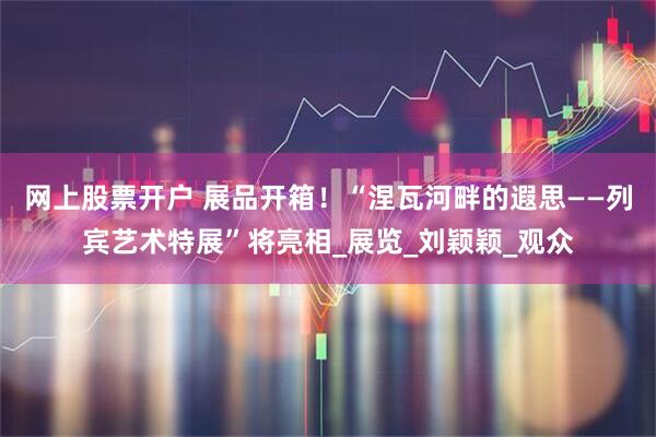 网上股票开户 展品开箱！“涅瓦河畔的遐思——列宾艺术特展”将亮相_展览_刘颖颖_观众