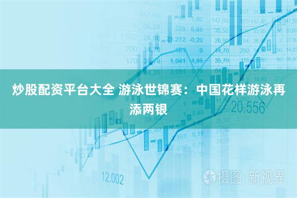 炒股配资平台大全 游泳世锦赛：中国花样游泳再添两银