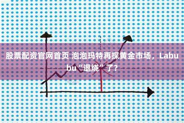 股票配资官网首页 泡泡玛特再探黄金市场，Labubu“退烧”了？