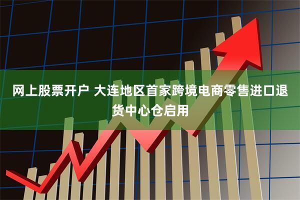 网上股票开户 大连地区首家跨境电商零售进口退货中心仓启用