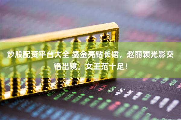炒股配资平台大全 鎏金亮钻长裙，赵丽颖光影交错出镜，女王范十足！