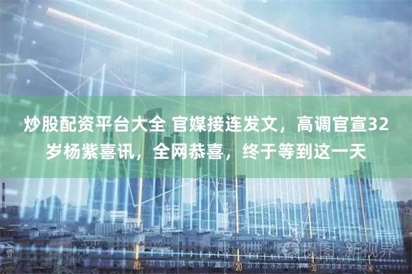 炒股配资平台大全 官媒接连发文，高调官宣32岁杨紫喜讯，全网恭喜，终于等到这一天