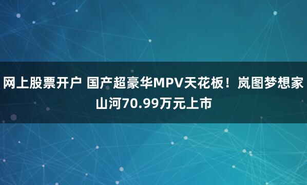 网上股票开户 国产超豪华MPV天花板！岚图梦想家山河70.99万元上市