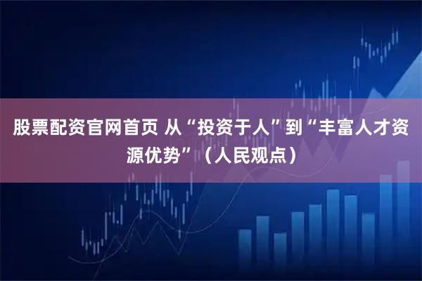 股票配资官网首页 从“投资于人”到“丰富人才资源优势”（人民观点）