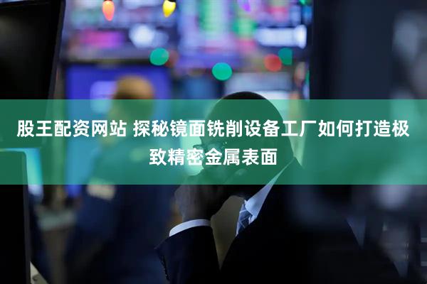 股王配资网站 探秘镜面铣削设备工厂如何打造极致精密金属表面