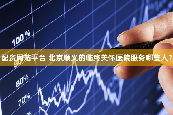 配资网站平台 北京顺义的临终关怀医院服务哪些人？