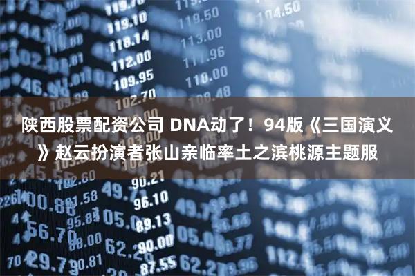 陕西股票配资公司 DNA动了！94版《三国演义》赵云扮演者张山亲临率土之滨桃源主题服
