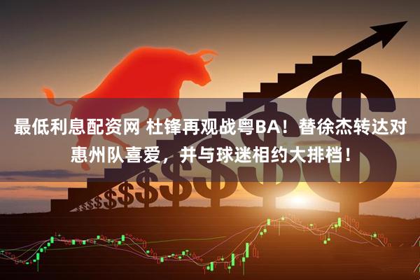 最低利息配资网 杜锋再观战粤BA！替徐杰转达对惠州队喜爱，并与球迷相约大排档！
