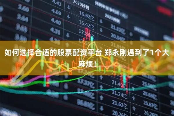 如何选择合适的股票配资平台 郑永刚遇到了1个大麻烦！